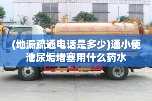 (地漏疏通電話是多少)通小便池尿垢堵塞用什么藥水
