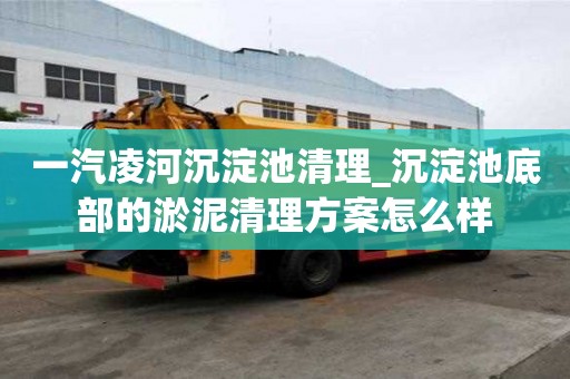 一汽凌河沉淀池清理_沉淀池底部的淤泥清理方案怎么樣