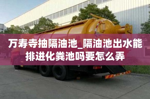 萬壽寺抽隔油池_隔油池出水能排進(jìn)化糞池嗎要怎么弄