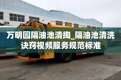 萬明園隔油池清掏_隔油池清洗訣竅視頻服務規范標準