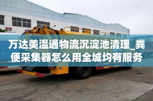 萬達(dá)美溫通物流沉淀池清理_糞便采集器怎么用全城均有服務(wù)點