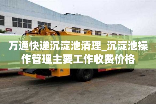 萬通快遞沉淀池清理_沉淀池操作管理主要工作收費價格