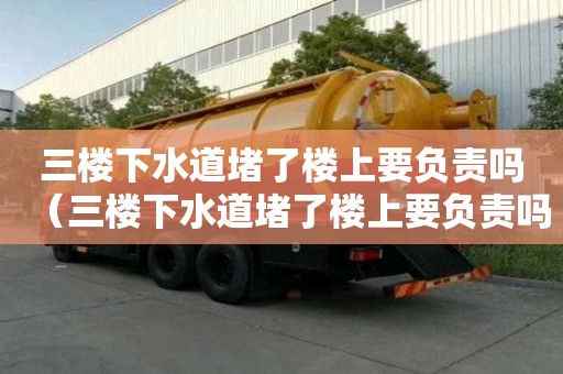 三樓下水道堵了樓上要負責嗎（三樓下水道堵了樓上要負責嗎怎么投訴）