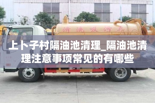 上卜子村隔油池清理_隔油池清理注意事項(xiàng)常見的有哪些