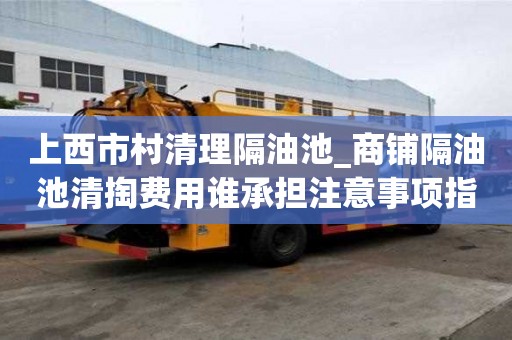 上西市村清理隔油池_商鋪隔油池清掏費(fèi)用誰承擔(dān)注意事項(xiàng)指南