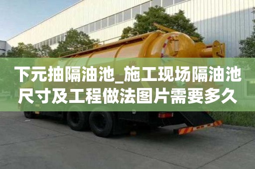 下元抽隔油池_施工現場隔油池尺寸及工程做法圖片需要多久
