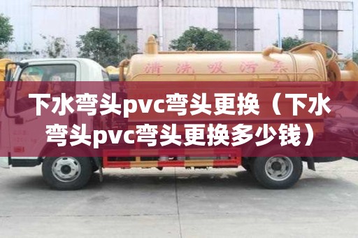 下水彎頭pvc彎頭更換（下水彎頭pvc彎頭更換多少錢）