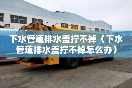 下水管道排水蓋擰不掉（下水管道排水蓋擰不掉怎么辦）