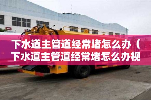 下水道主管道經常堵怎么辦（下水道主管道經常堵怎么辦視頻）
