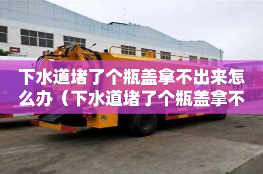下水道堵了個瓶蓋拿不出來怎么辦（下水道堵了個瓶蓋拿不出來怎么辦視頻）