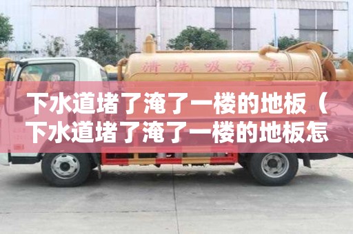 下水道堵了淹了一樓的地板（下水道堵了淹了一樓的地板怎么辦）