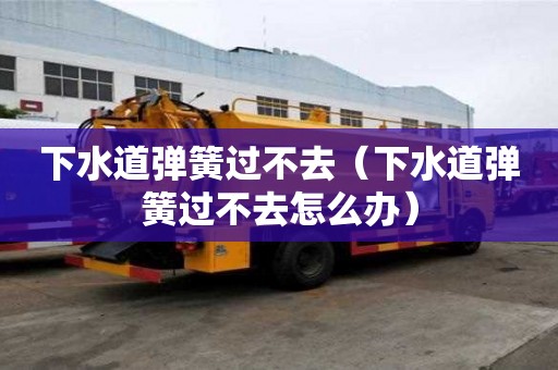 下水道彈簧過不去（下水道彈簧過不去怎么辦）