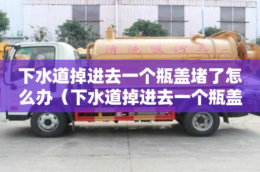 下水道掉進(jìn)去一個(gè)瓶蓋堵了怎么辦（下水道掉進(jìn)去一個(gè)瓶蓋堵了怎么辦視頻）