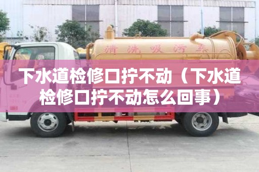 下水道檢修口擰不動（下水道檢修口擰不動怎么回事）