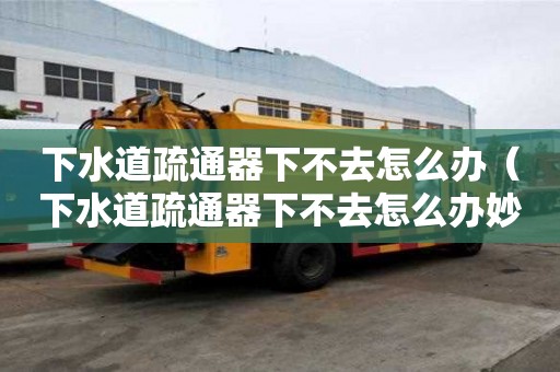 下水道疏通器下不去怎么辦（下水道疏通器下不去怎么辦妙招）