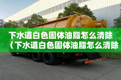 下水道白色固體油脂怎么清除（下水道白色固體油脂怎么清除掉）