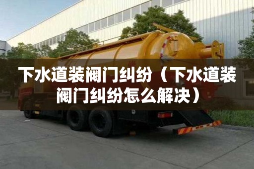 下水道裝閥門糾紛（下水道裝閥門糾紛怎么解決）