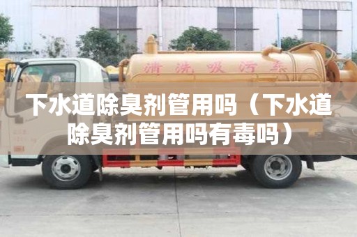 下水道除臭劑管用嗎（下水道除臭劑管用嗎有毒嗎）