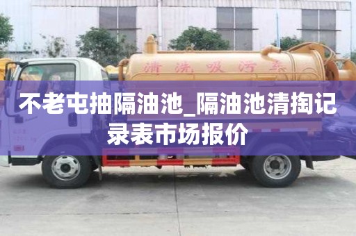 不老屯抽隔油池_隔油池清掏記錄表市場報價