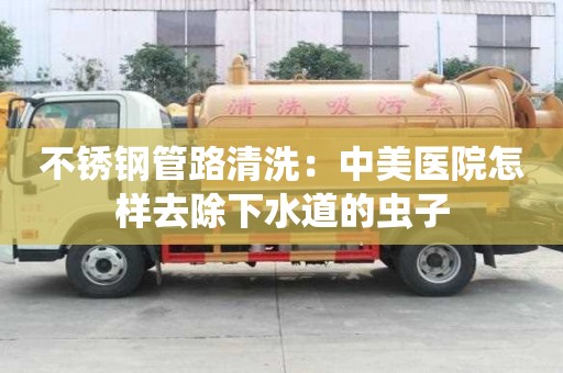 不銹鋼管路清洗：中美醫院怎樣去除下水道的蟲子