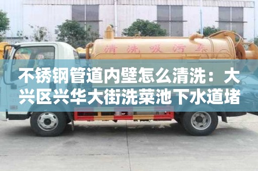不銹鋼管道內壁怎么清洗：大興區興華大街洗菜池下水道堵塞疏通