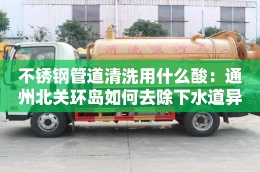 不銹鋼管道清洗用什么酸：通州北關(guān)環(huán)島如何去除下水道異味
