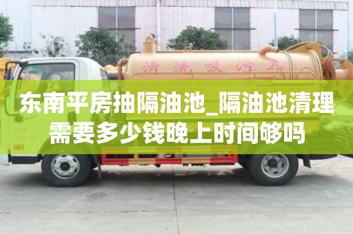 東南平房抽隔油池_隔油池清理需要多少錢晚上時間夠嗎