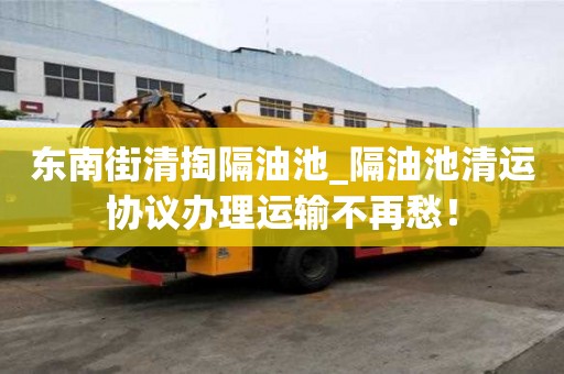 東南街清掏隔油池_隔油池清運協議辦理運輸不再愁！