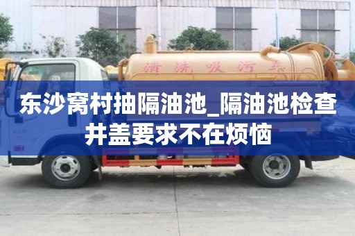 東沙窩村抽隔油池_隔油池檢查井蓋要求不在煩惱