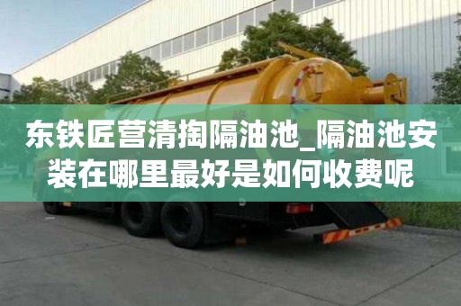 東鐵匠營清掏隔油池_隔油池安裝在哪里最好是如何收費呢