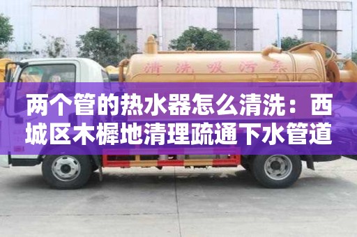 兩個管的熱水器怎么清洗：西城區木樨地清理疏通下水管道清洗