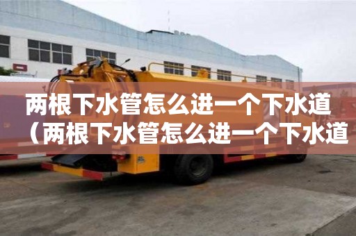 兩根下水管怎么進(jìn)一個下水道（兩根下水管怎么進(jìn)一個下水道呢）