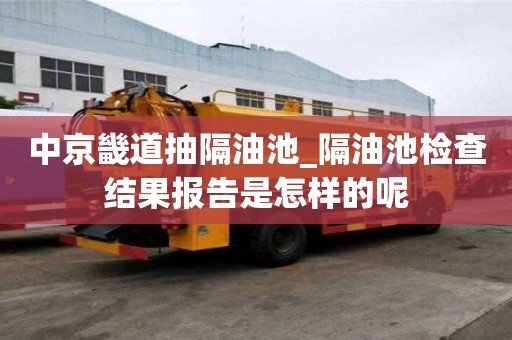 中京畿道抽隔油池_隔油池檢查結(jié)果報(bào)告是怎樣的呢