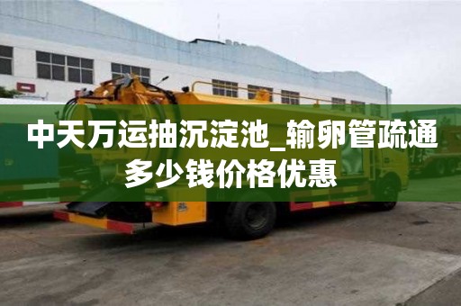 中天萬運抽沉淀池_輸卵管疏通多少錢價格優惠