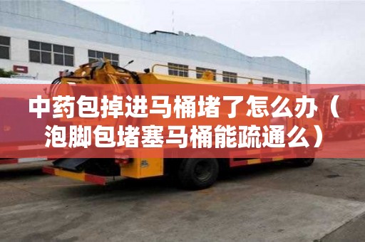 中藥包掉進馬桶堵了怎么辦（泡腳包堵塞馬桶能疏通么）