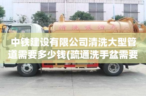 中鐵建設有限公司清洗大型管道需要多少錢(疏通洗手盆需要多少錢)