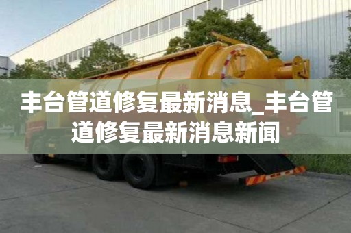 豐臺(tái)管道修復(fù)最新消息_豐臺(tái)管道修復(fù)最新消息新聞