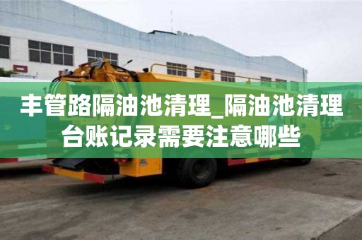 豐管路隔油池清理_隔油池清理臺賬記錄需要注意哪些