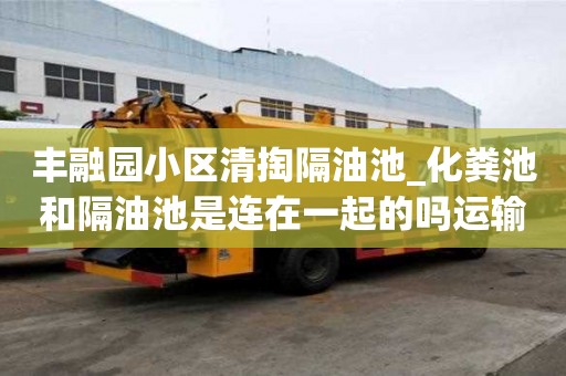 豐融園小區清掏隔油池_化糞池和隔油池是連在一起的嗎運輸不再愁！