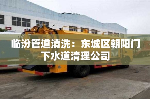 臨汾管道清洗：東城區朝陽門下水道清理公司
