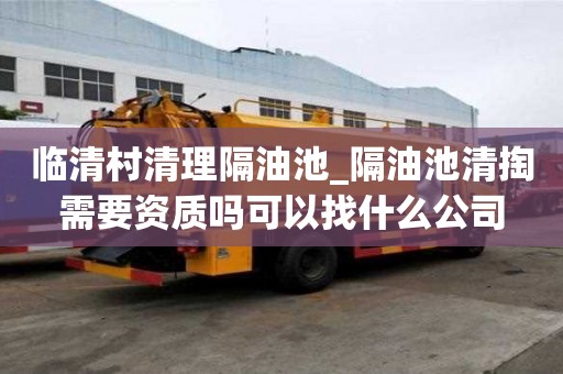 臨清村清理隔油池_隔油池清掏需要資質(zhì)嗎可以找什么公司