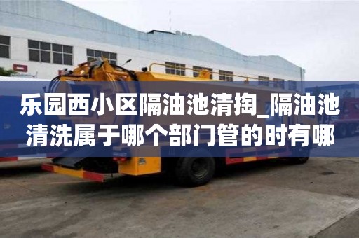 樂園西小區(qū)隔油池清掏_隔油池清洗屬于哪個(gè)部門管的時(shí)有哪些流程