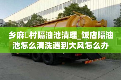 鄉麻硲村隔油池清理_飯店隔油池怎么清洗遇到大風怎么辦