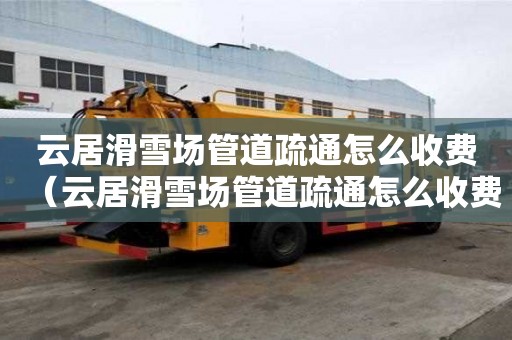 云居滑雪場管道疏通怎么收費(云居滑雪場管道疏通怎么收費的) 云居滑雪場管道疏通怎么收費(云居滑雪場管道疏通怎么收費的)