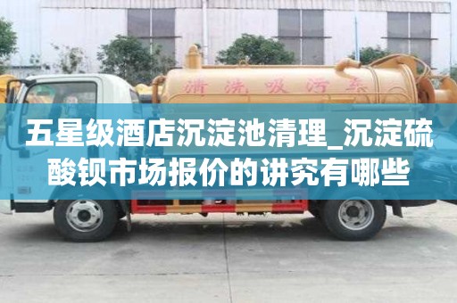 五星級酒店沉淀池清理_沉淀硫酸鋇市場報價的講究有哪些