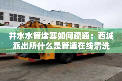 井水水管堵塞如何疏通：西城派出所什么是管道在線清洗