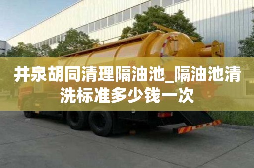 井泉胡同清理隔油池_隔油池清洗標準多少錢一次