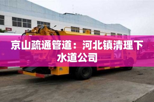 京山疏通管道：河北鎮(zhèn)清理下水道公司