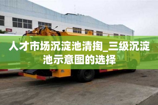 人才市場沉淀池清掏_三級沉淀池示意圖的選擇