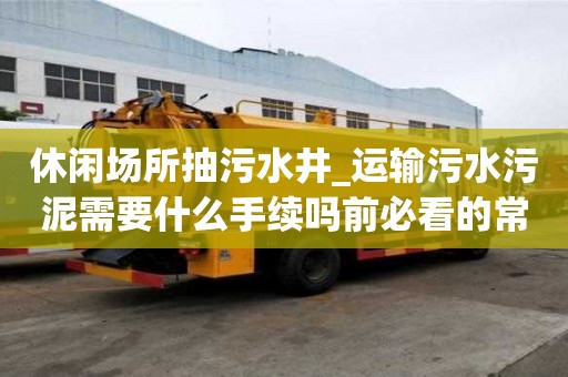 休閑場所抽污水井_運輸污水污泥需要什么手續(xù)嗎前必看的常識